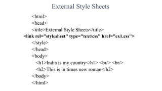 External Style Sheets
<html>
<head>
<title>External Style Sheets</title>
<link rel="stylesheet" type="text/css" href="ex1.css">
</style>
</head>
<body>
<h1>India is my country</h1> <br/> <br/>
<h2>This is in times new roman</h2>
</body>
</html>
 