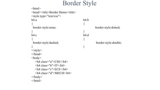 Border Style
<html>
<head><title>Border Demo</title>
<style type="text/css">
h4.a h4.b
{ {
border-style:none; border-style:dotted;
} }
h4.c h4.d
{ {
border-style:dashed; border-style:double;
} }
</style>
</head>
<body>
<h4 class="a">CSE</h4>
<h4 class="b">IT</h4>
<h4 class="c">ECE</h4>
<h4 class="d">MECH</h4>
</body>
</html>
 