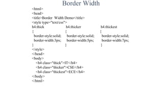 Border Width
<html>
<head>
<title>Border Width Demo</title>
<style type="text/css">
h4.thick h4.thicker h4.thickest
{ { {
border-style:solid; border-style:solid; border-style:solid;
border-width:3px; border-width:5px; border-width:7px;
} } }
</style>
</head>
<body>
<h4 class="thick">IT</h4>
<h4 class="thicker">CSE</h4>
<h4 class="thickest">ECE</h4>
</body>
</html>
 
