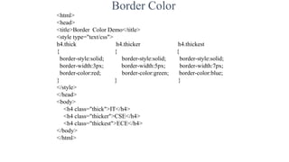Border Color
<html>
<head>
<title>Border Color Demo</title>
<style type="text/css">
h4.thick h4.thicker h4.thickest
{ { {
border-style:solid; border-style:solid; border-style:solid;
border-width:3px; border-width:5px; border-width:7px;
border-color:red; border-color:green; border-color:blue;
} } }
</style>
</head>
<body>
<h4 class="thick">IT</h4>
<h4 class="thicker">CSE</h4>
<h4 class="thickest">ECE</h4>
</body>
</html>
 