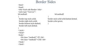 Border Sides
<html>
<head>
<title>Each side Border</title>
<style type="text/css">
h4.method1 h4.method2
{ {
border-top-style:solid; border-style:solid solid dashed dotted;
border-right-style:solid; border-color:green;
border-bottom-style:dashed; }
border-left-style:dotted;
}
</style>
</head>
<body>
<h4 class="method1">IT</h4>
<h4 class="method2">CSE</h4>
</body>
</html>
 