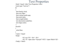 Text Properties
<html><head><title>Text Properties</title>
<style type="text/css">
h1
{
font-family:Arial;
font-size:30px;
font-variant:small-caps;
font-style:italic;
font-weight:bolder;
text-decoration:underline;
text-align:center;
}
.mystyle
{
color:blue;
}
</style></head>
<body>
<h1>cse</h1> <br/> <br/>
<h2 >IT <span class="mystyle">ECE </span>Mech</h2>
</body></html>
 