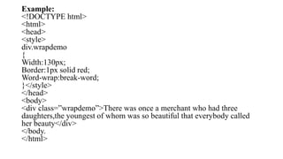 Example:
<!DOCTYPE html>
<html>
<head>
<style>
div.wrapdemo
{
Width:130px;
Border:1px solid red;
Word-wrap:break-word;
}</style>
</head>
<body>
<div class=”wrapdemo”>There was once a merchant who had three
daughters,the youngest of whom was so beautiful that everybody called
her beauty</div>
</body.
</html>
 