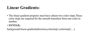 Linear Gradients:
• The linear gradient property must have atleast two color stops.These
color stops are required for the smooth transition from one color to
another.
• SYNTAX:
background:linear-gradient(direction,colorstop1,colorstop2,…)
 