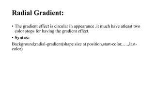 Radial Gradient:
• The gradient effect is circular in appearance .it much have atleast two
color stops for having the gradient effect.
• Syntax:
Background;radial-gradient(shape size at position,start-color,….,last-
color)
 