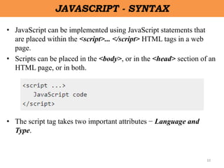 10
JAVASCRIPT - SYNTAX
• JavaScript can be implemented using JavaScript statements that
are placed within the <script>... </script> HTML tags in a web
page.
• Scripts can be placed in the <body>, or in the <head> section of an
HTML page, or in both.
• The script tag takes two important attributes − Language and
Type.
 