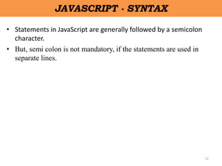 12
JAVASCRIPT - SYNTAX
• Statements in JavaScript are generally followed by a semicolon
character.
• But, semi colon is not mandatory, if the statements are used in
separate lines.
 
