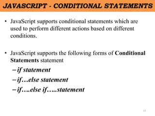 13
JAVASCRIPT - CONDITIONAL STATEMENTS
• JavaScript supports conditional statements which are
used to perform different actions based on different
conditions.
• JavaScript supports the following forms of Conditional
Statements statement
–if statement
–if…else statement
–if….else if…..statement
 