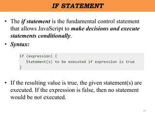 14
IF STATEMENT
• The if statement is the fundamental control statement
that allows JavaScript to make decisions and execute
statements conditionally.
• Syntax:
• If the resulting value is true, the given statement(s) are
executed. If the expression is false, then no statement
would be not executed.
 