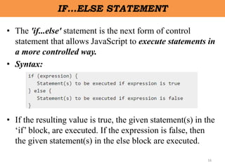 16
IF…ELSE STATEMENT
• The 'if...else' statement is the next form of control
statement that allows JavaScript to execute statements in
a more controlled way.
• Syntax:
• If the resulting value is true, the given statement(s) in the
‘if’ block, are executed. If the expression is false, then
the given statement(s) in the else block are executed.
 