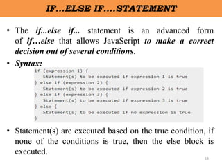 18
IF…ELSE IF….STATEMENT
• The if...else if... statement is an advanced form
of if…else that allows JavaScript to make a correct
decision out of several conditions.
• Syntax:
• Statement(s) are executed based on the true condition, if
none of the conditions is true, then the else block is
executed.
 
