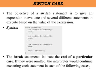 20
SWITCH CASE
• The objective of a switch statement is to give an
expression to evaluate and several different statements to
execute based on the value of the expression.
• Syntax:
• The break statements indicate the end of a particular
case. If they were omitted, the interpreter would continue
executing each statement in each of the following cases.
 