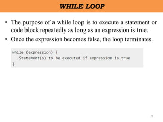 22
WHILE LOOP
• The purpose of a while loop is to execute a statement or
code block repeatedly as long as an expression is true.
• Once the expression becomes false, the loop terminates.
 