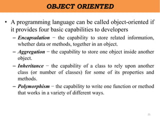 25
OBJECT ORIENTED
• A programming language can be called object-oriented if
it provides four basic capabilities to developers
– Encapsulation − the capability to store related information,
whether data or methods, together in an object.
– Aggregation − the capability to store one object inside another
object.
– Inheritance − the capability of a class to rely upon another
class (or number of classes) for some of its properties and
methods.
– Polymorphism − the capability to write one function or method
that works in a variety of different ways.
 