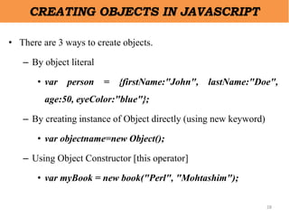 28
CREATING OBJECTS IN JAVASCRIPT
• There are 3 ways to create objects.
– By object literal
• var person = {firstName:"John", lastName:"Doe",
age:50, eyeColor:"blue"};
– By creating instance of Object directly (using new keyword)
• var objectname=new Object();
– Using Object Constructor [this operator]
• var myBook = new book("Perl", "Mohtashim");
 