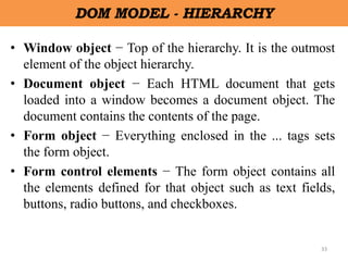 33
DOM MODEL - HIERARCHY
• Window object − Top of the hierarchy. It is the outmost
element of the object hierarchy.
• Document object − Each HTML document that gets
loaded into a window becomes a document object. The
document contains the contents of the page.
• Form object − Everything enclosed in the ... tags sets
the form object.
• Form control elements − The form object contains all
the elements defined for that object such as text fields,
buttons, radio buttons, and checkboxes.
 