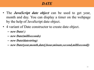 34
DATE
• The JavaScript date object can be used to get year,
month and day. You can display a timer on the webpage
by the help of JavaScript date object.
• 4 variant of Date constructor to create date object.
– new Date( )
– new Date(milliseconds)
– new Date(datestring)
– new Date(year,month,date[,hour,minute,second,millisecond])
 