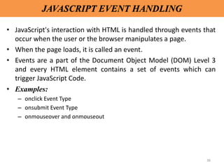 36
JAVASCRIPT EVENT HANDLING
• JavaScript's interaction with HTML is handled through events that
occur when the user or the browser manipulates a page.
• When the page loads, it is called an event.
• Events are a part of the Document Object Model (DOM) Level 3
and every HTML element contains a set of events which can
trigger JavaScript Code.
• Examples:
– onclick Event Type
– onsubmit Event Type
– onmouseover and onmouseout
 