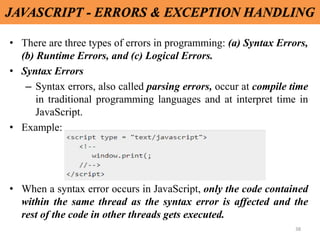 38
JAVASCRIPT - ERRORS & EXCEPTION HANDLING
• There are three types of errors in programming: (a) Syntax Errors,
(b) Runtime Errors, and (c) Logical Errors.
• Syntax Errors
– Syntax errors, also called parsing errors, occur at compile time
in traditional programming languages and at interpret time in
JavaScript.
• Example:
• When a syntax error occurs in JavaScript, only the code contained
within the same thread as the syntax error is affected and the
rest of the code in other threads gets executed.
 