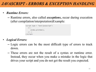 39
JAVASCRIPT - ERRORS & EXCEPTION HANDLING
• Runtime Errors:
– Runtime errors, also called exceptions, occur during execution
(after compilation/interpretation)Example:
• Logical Errors:
– Logic errors can be the most difficult type of errors to track
down.
– These errors are not the result of a syntax or runtime error.
Instead, they occur when you make a mistake in the logic that
drives your script and you do not get the result you expected.
 