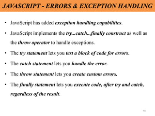 40
JAVASCRIPT - ERRORS & EXCEPTION HANDLING
• JavaScript has added exception handling capabilities.
• JavaScript implements the try...catch...finally construct as well as
the throw operator to handle exceptions.
• The try statement lets you test a block of code for errors.
• The catch statement lets you handle the error.
• The throw statement lets you create custom errors.
• The finally statement lets you execute code, after try and catch,
regardless of the result.
 