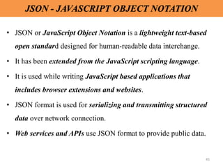 45
JSON - JAVASCRIPT OBJECT NOTATION
• JSON or JavaScript Object Notation is a lightweight text-based
open standard designed for human-readable data interchange.
• It has been extended from the JavaScript scripting language.
• It is used while writing JavaScript based applications that
includes browser extensions and websites.
• JSON format is used for serializing and transmitting structured
data over network connection.
• Web services and APIs use JSON format to provide public data.
 