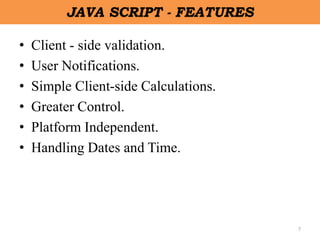 7
JAVA SCRIPT - FEATURES
• Client - side validation.
• User Notifications.
• Simple Client-side Calculations.
• Greater Control.
• Platform Independent.
• Handling Dates and Time.
 