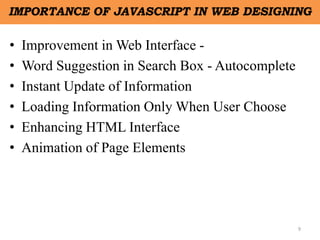 9
IMPORTANCE OF JAVASCRIPT IN WEB DESIGNING
• Improvement in Web Interface -
• Word Suggestion in Search Box - Autocomplete
• Instant Update of Information
• Loading Information Only When User Choose
• Enhancing HTML Interface
• Animation of Page Elements
 