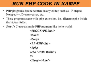 • PHP programs can be written on any editor, such as - Notepad,
Notepad++, Dreamweaver, etc.
• These programs save with .php extension, i.e., filename.php inside
the htdocs folder.
• Step 1: Create a simple PHP program like hello world.
<!DOCTYPE html>
<html>
<body>
<h1>PHP</h1>
<?php
echo "Hello World";
?>
</body></html>
RUN PHP CODE IN XAMPP
 