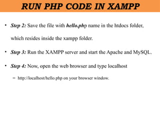 • Step 2: Save the file with hello.php name in the htdocs folder,
which resides inside the xampp folder.
• Step 3: Run the XAMPP server and start the Apache and MySQL.
• Step 4: Now, open the web browser and type localhost
– http://localhost/hello.php on your browser window.
RUN PHP CODE IN XAMPP
 