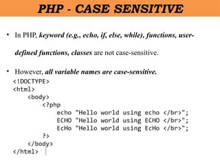 • In PHP, keyword (e.g., echo, if, else, while), functions, user-
defined functions, classes are not case-sensitive.
• However, all variable names are case-sensitive.
PHP - CASE SENSITIVE
 