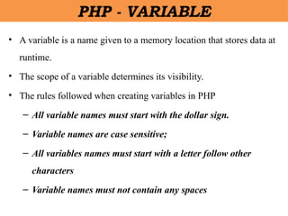 • A variable is a name given to a memory location that stores data at
runtime.
• The scope of a variable determines its visibility.
• The rules followed when creating variables in PHP
– All variable names must start with the dollar sign.
– Variable names are case sensitive;
– All variables names must start with a letter follow other
characters
– Variable names must not contain any spaces
PHP - VARIABLE
 