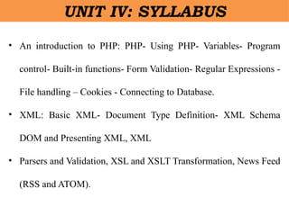 • An introduction to PHP: PHP- Using PHP- Variables- Program
control- Built-in functions- Form Validation- Regular Expressions -
File handling – Cookies - Connecting to Database.
• XML: Basic XML- Document Type Definition- XML Schema
DOM and Presenting XML, XML
• Parsers and Validation, XSL and XSLT Transformation, News Feed
(RSS and ATOM).
UNIT IV: SYLLABUS
 