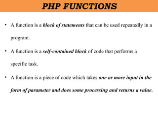 • A function is a block of statements that can be used repeatedly in a
program.
• A function is a self-contained block of code that performs a
specific task.
• A function is a piece of code which takes one or more input in the
form of parameter and does some processing and returns a value.
PHP FUNCTIONS
 