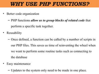 • Better code organization
– PHP functions allow us to group blocks of related code that
perform a specific task together.
• Reusability
– Once defined, a function can be called by a number of scripts in
our PHP files. This saves us time of reinventing the wheel when
we want to perform some routine tasks such as connecting to
the database
• Easy maintenance
– Updates to the system only need to be made in one place.
WHY USE PHP FUNCTIONS?
 