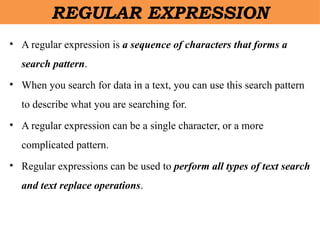 • A regular expression is a sequence of characters that forms a
search pattern.
• When you search for data in a text, you can use this search pattern
to describe what you are searching for.
• A regular expression can be a single character, or a more
complicated pattern.
• Regular expressions can be used to perform all types of text search
and text replace operations.
REGULAR EXPRESSION
 