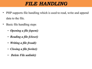 • PHP supports file handling which is used to read, write and append
data to the file.
• Basic file handling steps
– Opening a file fopen()
– Reading a file fclose()
– Writing a file fread()
– Closing a file fwrite()
– Delete File unlink()
FILE HANDLING
 