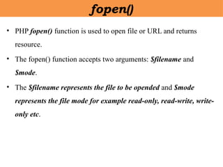 • PHP fopen() function is used to open file or URL and returns
resource.
• The fopen() function accepts two arguments: $filename and
$mode.
• The $filename represents the file to be opended and $mode
represents the file mode for example read-only, read-write, write-
only etc.
fopen()
 