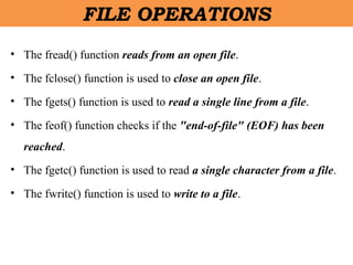 FILE OPERATIONS
• The fread() function reads from an open file.
• The fclose() function is used to close an open file.
• The fgets() function is used to read a single line from a file.
• The feof() function checks if the "end-of-file" (EOF) has been
reached.
• The fgetc() function is used to read a single character from a file.
• The fwrite() function is used to write to a file.
 