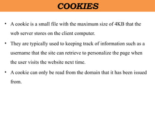 COOKIES
• A cookie is a small file with the maximum size of 4KB that the
web server stores on the client computer.
• They are typically used to keeping track of information such as a
username that the site can retrieve to personalize the page when
the user visits the website next time.
• A cookie can only be read from the domain that it has been issued
from.
 