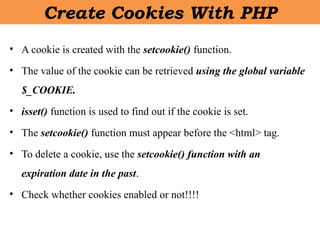 Create Cookies With PHP
• A cookie is created with the setcookie() function.
• The value of the cookie can be retrieved using the global variable
$_COOKIE.
• isset() function is used to find out if the cookie is set.
• The setcookie() function must appear before the <html> tag.
• To delete a cookie, use the setcookie() function with an
expiration date in the past.
• Check whether cookies enabled or not!!!!
 