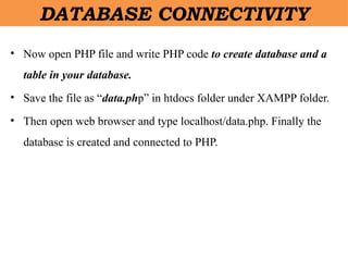 DATABASE CONNECTIVITY
• Now open PHP file and write PHP code to create database and a
table in your database.
• Save the file as “data.php” in htdocs folder under XAMPP folder.
• Then open web browser and type localhost/data.php. Finally the
database is created and connected to PHP.
 