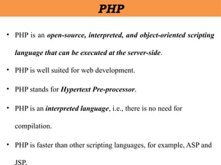 • PHP is an open-source, interpreted, and object-oriented scripting
language that can be executed at the server-side.
• PHP is well suited for web development.
• PHP stands for Hypertext Pre-processor.
• PHP is an interpreted language, i.e., there is no need for
compilation.
• PHP is faster than other scripting languages, for example, ASP and
JSP.
PHP
 