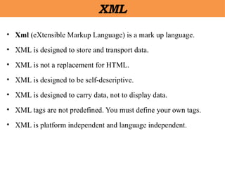 XML
• Xml (eXtensible Markup Language) is a mark up language.
• XML is designed to store and transport data.
• XML is not a replacement for HTML.
• XML is designed to be self-descriptive.
• XML is designed to carry data, not to display data.
• XML tags are not predefined. You must define your own tags.
• XML is platform independent and language independent.
 