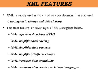 XML FEATURES
• XML is widely used in the era of web development. It is also used
to simplify data storage and data sharing.
• The main features or advantages of XML are given below.
– XML separates data from HTML
– XML simplifies data sharing
– XML simplifies data transport
– XML simplifies Platform change
– XML increases data availability
– XML can be used to create new internet languages
 