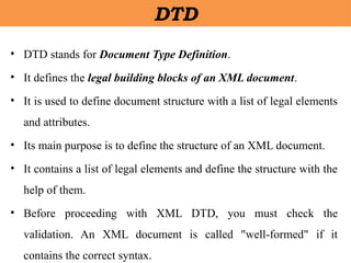 DTD
• DTD stands for Document Type Definition.
• It defines the legal building blocks of an XML document.
• It is used to define document structure with a list of legal elements
and attributes.
• Its main purpose is to define the structure of an XML document.
• It contains a list of legal elements and define the structure with the
help of them.
• Before proceeding with XML DTD, you must check the
validation. An XML document is called "well-formed" if it
contains the correct syntax.
 