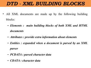 DTD - XML BUILDING BLOCKS
• All XML documents are made up by the following building
blocks:
– Elements : main building blocks of both XML and HTML
documents
– Attributes : provide extra information about elements
– Entities : expanded when a document is parsed by an XML
parser
– PCDATA : parsed character data
– CDATA : character data
 