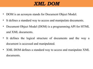 XML DOM
• DOM is an acronym stands for Document Object Model.
• It defines a standard way to access and manipulate documents.
• Document Object Model (DOM) is a programming API for HTML
and XML documents.
• It defines the logical structure of documents and the way a
document is accessed and manipulated.
• XML DOM defines a standard way to access and manipulate XML
documents.
 