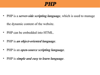 • PHP is a server-side scripting language, which is used to manage
the dynamic content of the website.
• PHP can be embedded into HTML.
• PHP is an object-oriented language.
• PHP is an open-source scripting language.
• PHP is simple and easy to learn language.
PHP
 