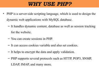 • PHP is a server-side scripting language, which is used to design the
dynamic web applications with MySQL database.
– It handles dynamic content, database as well as session tracking
for the website.
– You can create sessions in PHP.
– It can access cookies variable and also set cookies.
– It helps to encrypt the data and apply validation.
– PHP supports several protocols such as HTTP, POP3, SNMP,
LDAP, IMAP, and many more.
WHY USE PHP?
 
